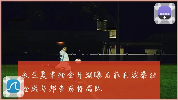 米兰夏季转会计划曝光菲利波泰拉恰诺与邦多或将离队