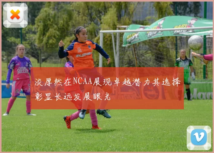 淡厚然在NCAA展现卓越潜力其选择彰显长远发展眼光