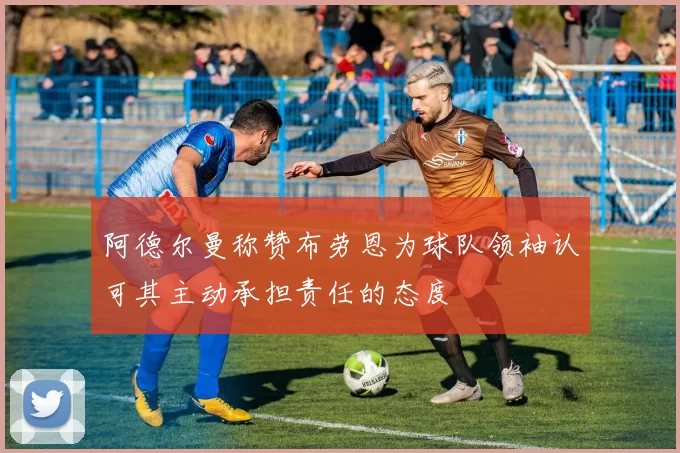 阿德尔曼称赞布劳恩为球队领袖认可其主动承担责任的态度