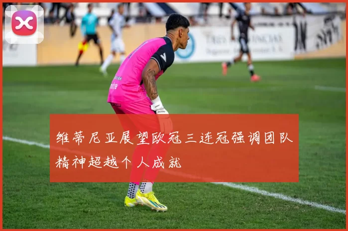 维蒂尼亚展望欧冠三连冠强调团队精神超越个人成就