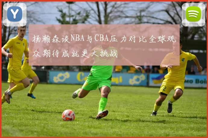 杨瀚森谈NBA与CBA压力对比全球观众期待成就更大挑战