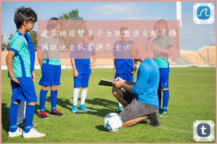 道苏姆称赞华子为联盟顶尖球员强调缺他全队需拼尽全力
