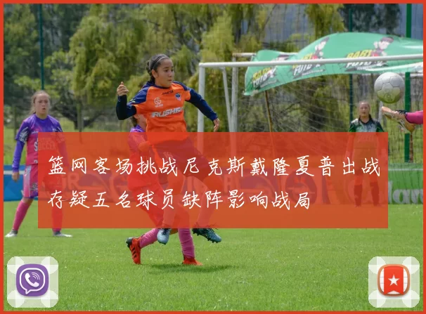 篮网客场挑战尼克斯戴隆夏普出战存疑五名球员缺阵影响战局