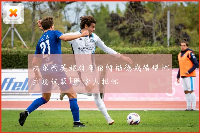 切尔西英超对布伦特福德战绩堪忧主场仅获1胜令人担忧