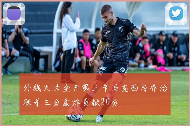 外线火力全开第三节马克西与乔治联手三分轰炸贡献20分