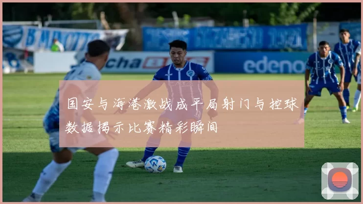 国安与海港激战成平局射门与控球数据揭示比赛精彩瞬间