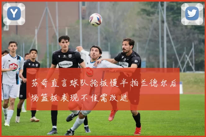芬奇直言球队抢板慢半拍兰德尔后场篮板表现不佳需改进