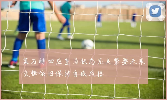 莱万特回应皇马状态无关紧要未来交锋依旧保持自我风格