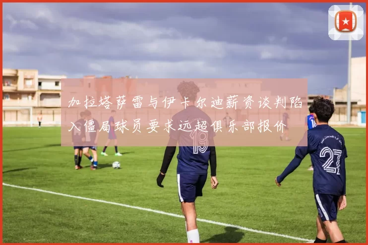 加拉塔萨雷与伊卡尔迪薪资谈判陷入僵局球员要求远超俱乐部报价