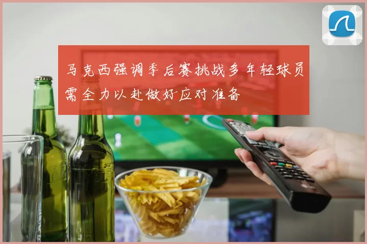 马克西强调季后赛挑战多年轻球员需全力以赴做好应对准备