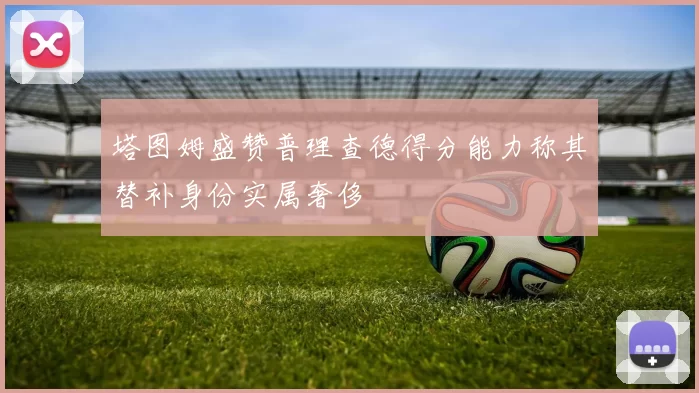 塔图姆盛赞普理查德得分能力称其替补身份实属奢侈