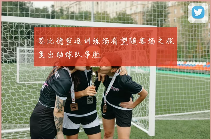 恩比德重返训练场有望随客场之旅复出助球队争胜