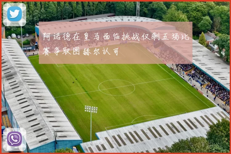 阿诺德在皇马面临挑战仅剩五场比赛争取图赫尔认可