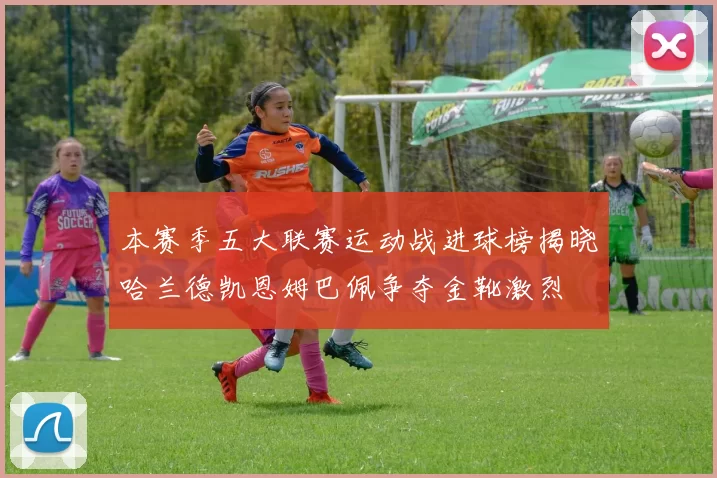 本赛季五大联赛运动战进球榜揭晓哈兰德凯恩姆巴佩争夺金靴激烈